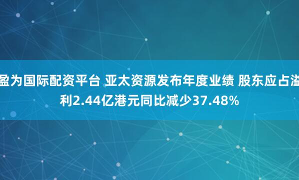 盈为国际配资平台 亚太资源发布年度业绩 股东应占溢利2.44亿港元同比减少37.48%