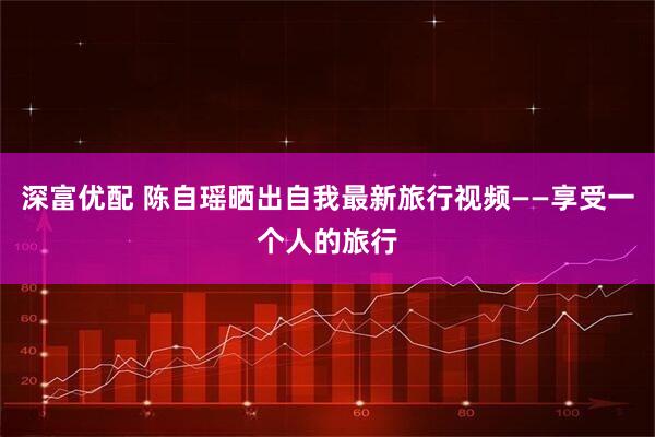 深富优配 陈自瑶晒出自我最新旅行视频——享受一个人的旅行