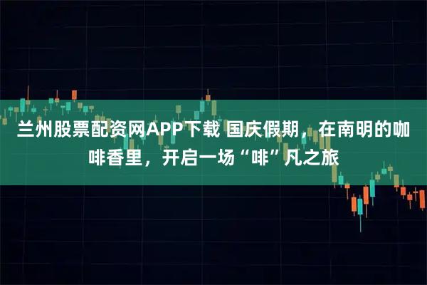 兰州股票配资网APP下载 国庆假期，在南明的咖啡香里，开启一场“啡”凡之旅