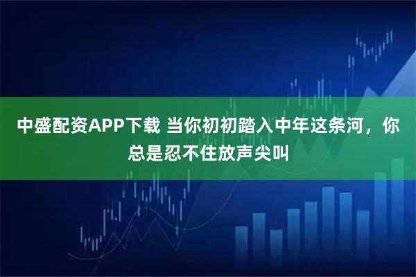 中盛配资APP下载 当你初初踏入中年这条河，你总是忍不住放声尖叫