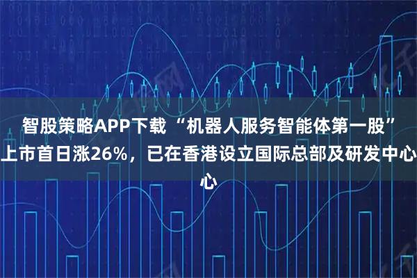 智股策略APP下载 “机器人服务智能体第一股”上市首日涨26%,已在香港设立国际总部及研发中心