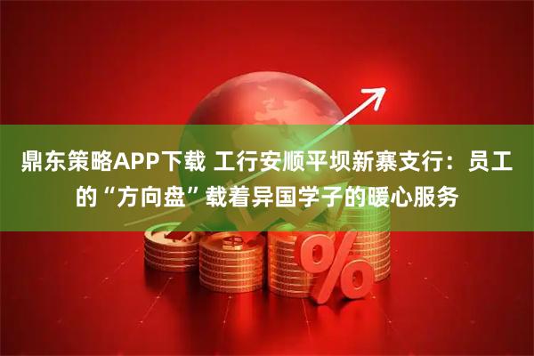 鼎东策略APP下载 工行安顺平坝新寨支行:员工的“方向盘”载着异国学子的暖心服务