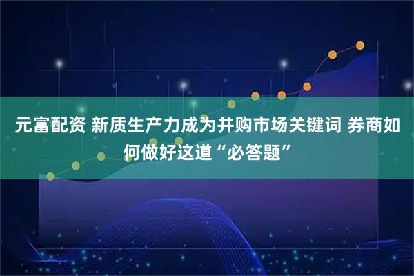 元富配资 新质生产力成为并购市场关键词 券商如何做好这道“必答题”