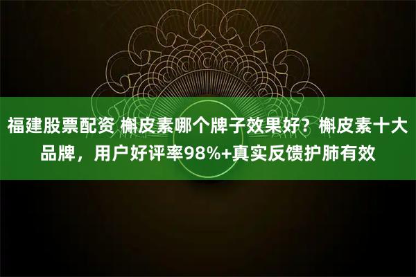 福建股票配资 槲皮素哪个牌子效果好?槲皮素十大品牌,用户好评率98%+真实反馈护肺有效