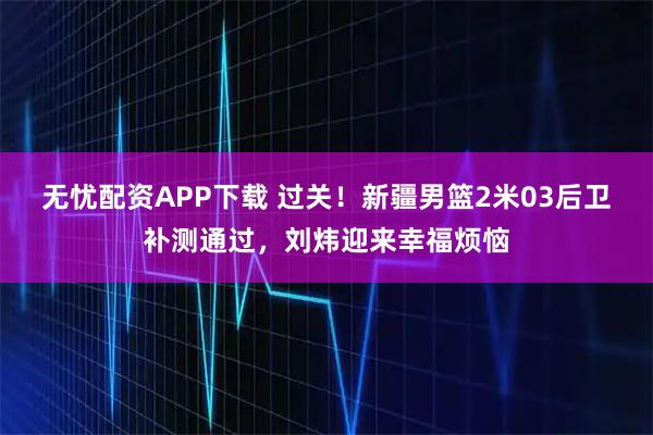 无忧配资APP下载 过关！新疆男篮2米03后卫补测通过，刘炜迎来幸福烦恼