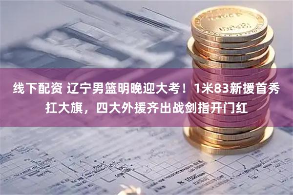 线下配资 辽宁男篮明晚迎大考!1米83新援首秀扛大旗,四大外援齐出战剑指开门红
