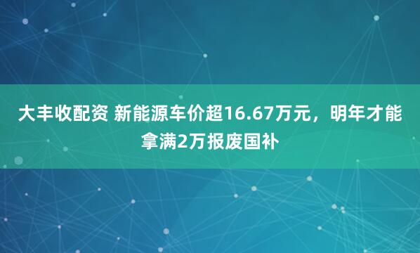 大丰收配资 新能源车价超16.67万元,明年才能拿满2万报废国补