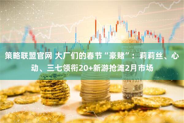 策略联盟官网 大厂们的春节“豪赌”：莉莉丝、心动、三七领衔20+新游抢滩2月市场