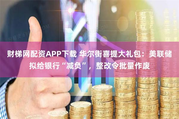 财梯网配资APP下载 华尔街喜提大礼包：美联储拟给银行“减负”，整改令批量作废