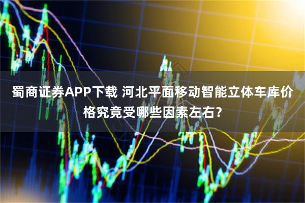 蜀商证券APP下载 河北平面移动智能立体车库价格究竟受哪些因素左右？