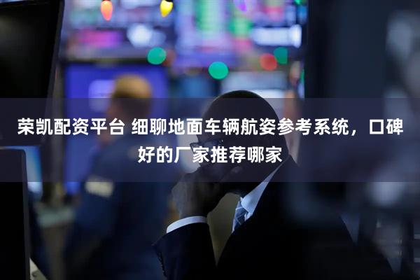 荣凯配资平台 细聊地面车辆航姿参考系统，口碑好的厂家推荐哪家