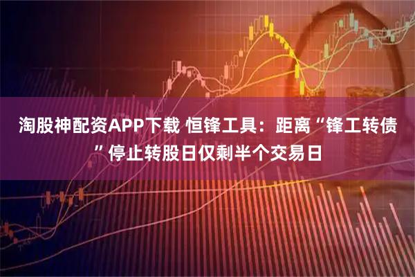 淘股神配资APP下载 恒锋工具：距离“锋工转债”停止转股日仅剩半个交易日